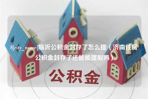 桓台临沂公积金封存了怎么提（济南住房公积金封存了还能能提取吗）