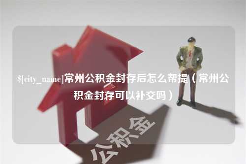 桓台常州公积金封存后怎么帮提（常州公积金封存可以补交吗）